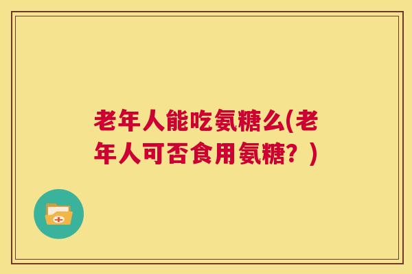 老年人能吃氨糖么(老年人可否食用氨糖？)