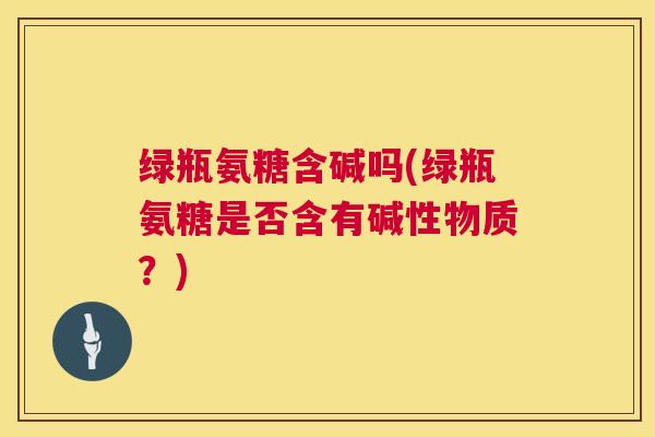 绿瓶氨糖含碱吗(绿瓶氨糖是否含有碱性物质？)