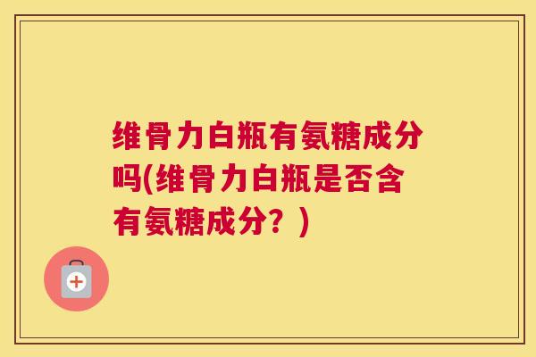 维骨力白瓶有氨糖成分吗(维骨力白瓶是否含有氨糖成分？)