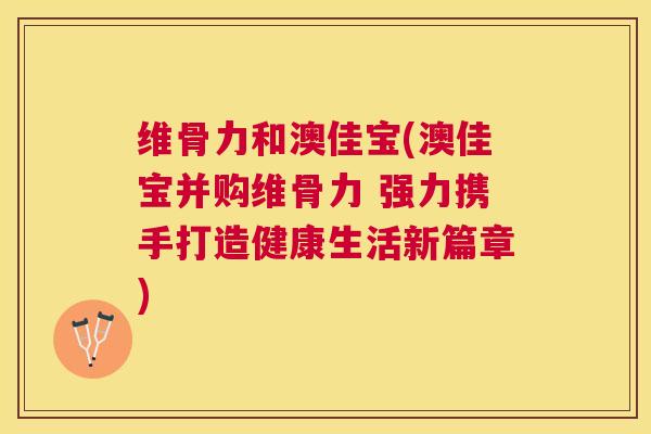 维骨力和澳佳宝(澳佳宝并购维骨力 强力携手打造健康生活新篇章)
