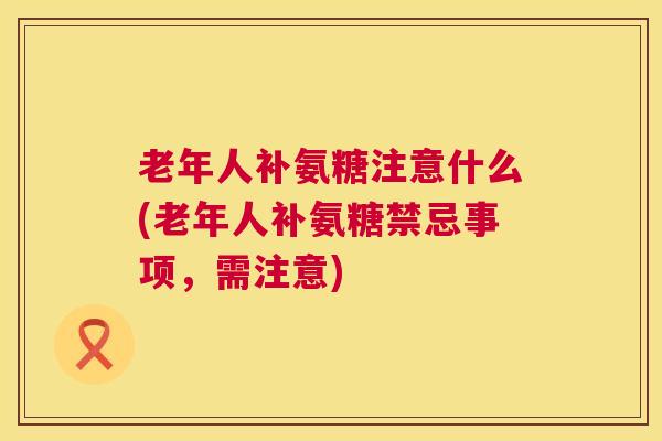 老年人补氨糖注意什么(老年人补氨糖禁忌事项，需注意)