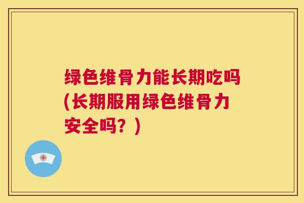 绿色维骨力能长期吃吗(长期服用绿色维骨力安全吗？)