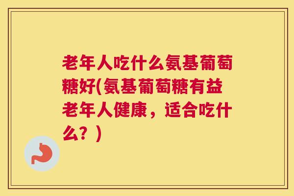 老年人吃什么氨基葡萄糖好(氨基葡萄糖有益老年人健康,适合吃什么?) 老年人吃什么氨基葡萄糖好(氨基葡萄糖有益老年人健康,适合吃什么?)