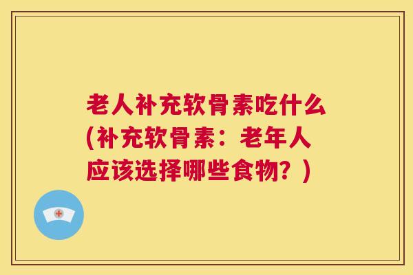 老人补充软骨素吃什么(补充软骨素：老年人应该选择哪些食物？)