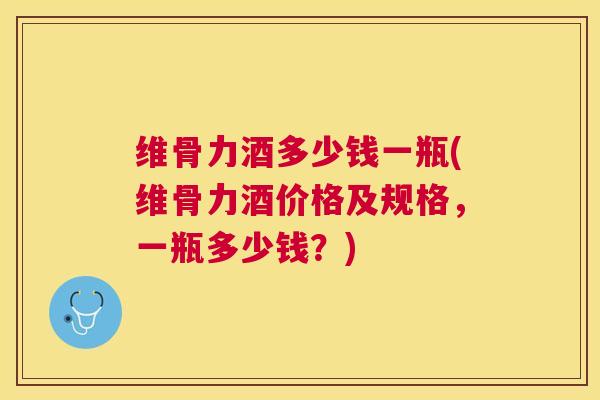 维骨力酒多少钱一瓶(维骨力酒价格及规格，一瓶多少钱？)