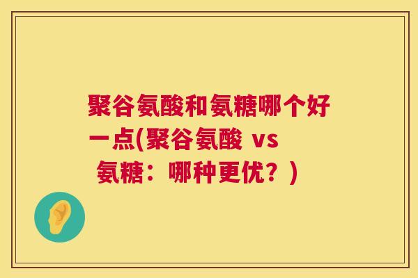 聚谷氨酸和氨糖哪个好一点(聚谷氨酸 vs 氨糖：哪种更优？)