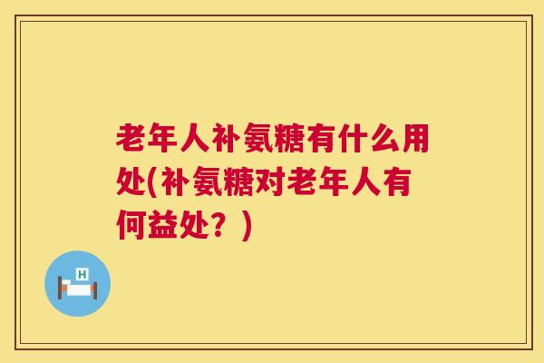 老年人补氨糖有什么用处(补氨糖对老年人有何益处？)