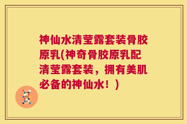 神仙水清莹露套装骨胶原乳(神奇骨胶原乳配清莹露套装，拥有美肌必备的神仙水！)