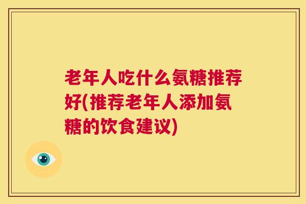 老年人吃什么氨糖推荐好(推荐老年人添加氨糖的饮食建议)