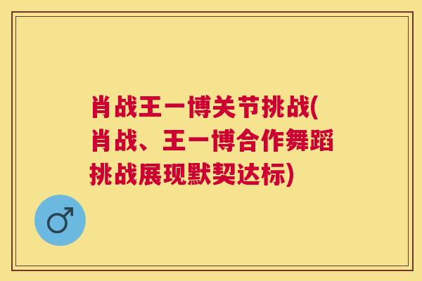 肖战王一博关节挑战(肖战、王一博合作舞蹈挑战展现默契达标)