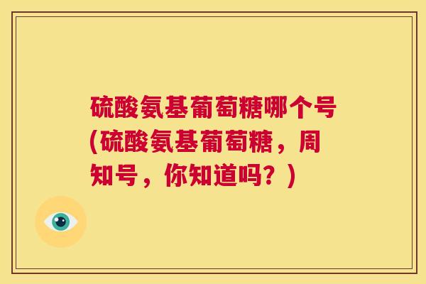 硫酸氨基葡萄糖哪个号(硫酸氨基葡萄糖，周知号，你知道吗？)