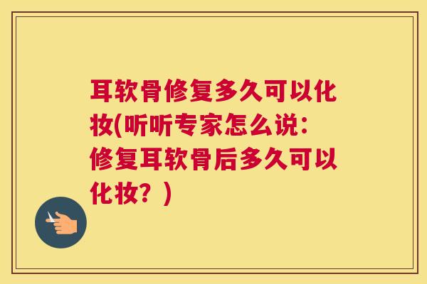 耳软骨修复多久可以化妆(听听专家怎么说：修复耳软骨后多久可以化妆？)