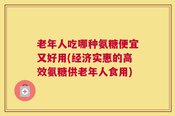 老年人吃哪种氨糖便宜又好用(经济实惠的高效氨糖供老年人食用)