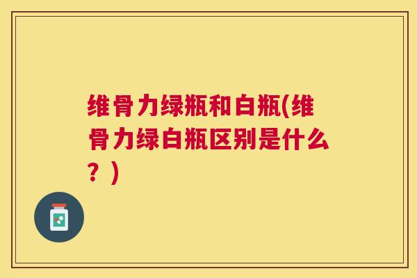 维骨力绿瓶和白瓶(维骨力绿白瓶区别是什么？)