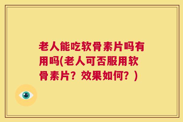 老人能吃软骨素片吗有用吗(老人可否服用软骨素片？效果如何？)