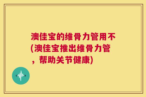 澳佳宝的维骨力管用不(澳佳宝推出维骨力管，帮助关节健康)