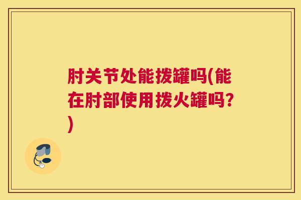 肘关节处能拨罐吗(能在肘部使用拨火罐吗？)