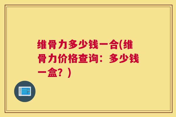 维骨力多少钱一合(维骨力价格查询：多少钱一盒？)