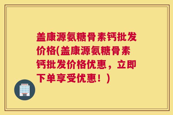 盖康源氨糖骨素钙批发价格(盖康源氨糖骨素钙批发价格优惠，立即下单享受优惠！)
