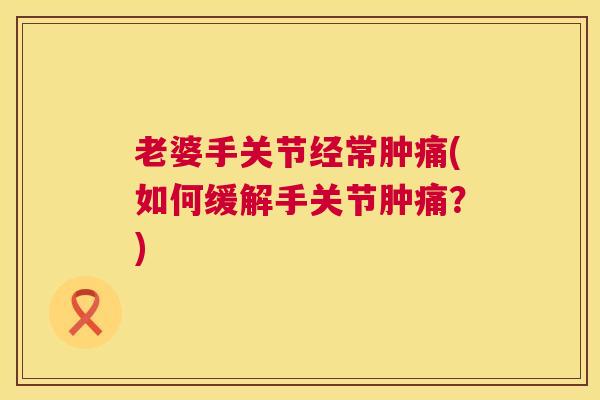 老婆手关节经常肿痛(如何缓解手关节肿痛？)