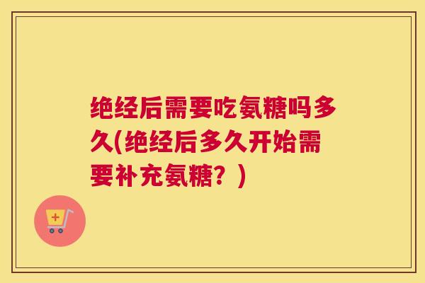 绝经后需要吃氨糖吗多久(绝经后多久开始需要补充氨糖？)