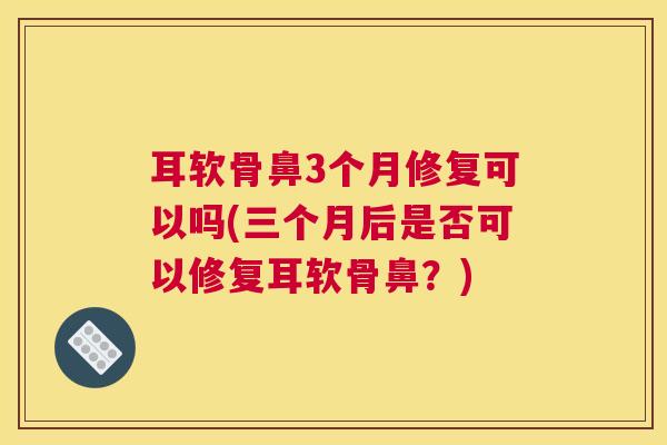 耳软骨鼻3个月修复可以吗(三个月后是否可以修复耳软骨鼻？)