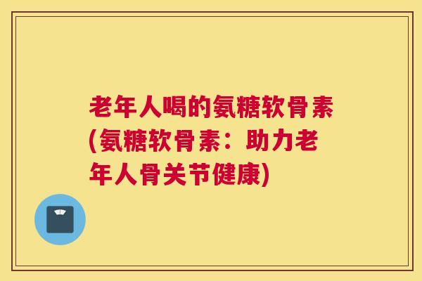 老年人喝的氨糖软骨素(氨糖软骨素：助力老年人骨关节健康)