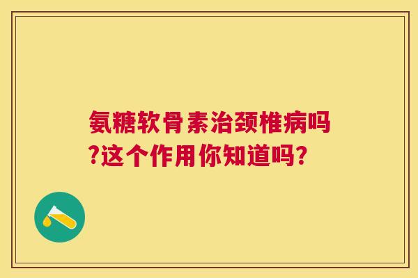 氨糖软骨素治颈椎病吗?这个作用你知道吗？