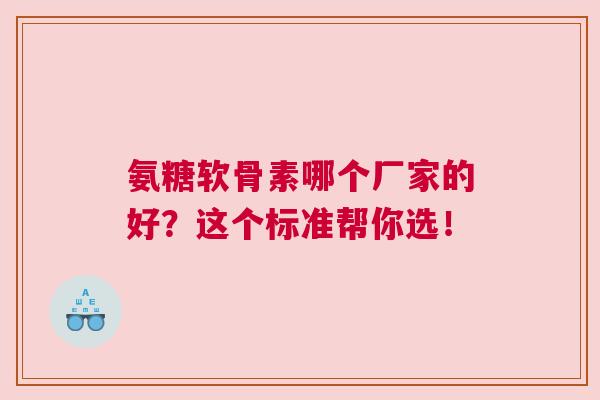 氨糖软骨素哪个厂家的好？这个标准帮你选！