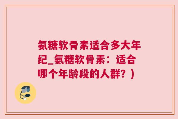 氨糖软骨素适合多大年纪_氨糖软骨素：适合哪个年龄段的人群？)