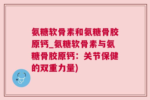 氨糖软骨素和氨糖骨胶原钙_氨糖软骨素与氨糖骨胶原钙：关节保健的双重力量)