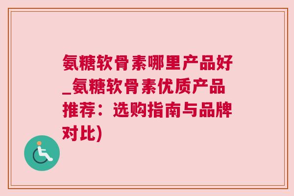 氨糖软骨素哪里产品好_氨糖软骨素优质产品推荐：选购指南与品牌对比)