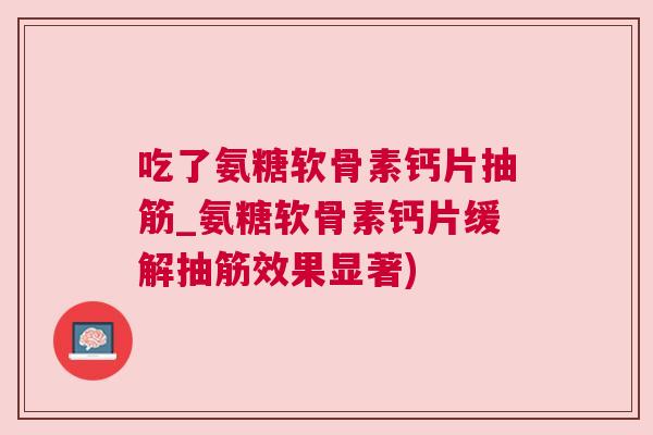 吃了氨糖软骨素钙片抽筋_氨糖软骨素钙片缓解抽筋效果显著)