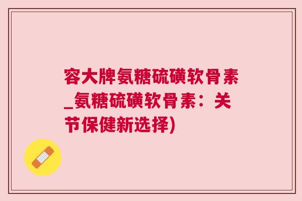 容大牌氨糖硫磺软骨素_氨糖硫磺软骨素：关节保健新选择)