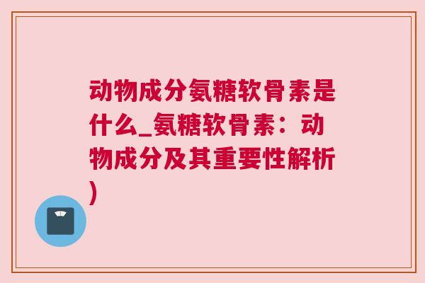动物成分氨糖软骨素是什么_氨糖软骨素：动物成分及其重要性解析)
