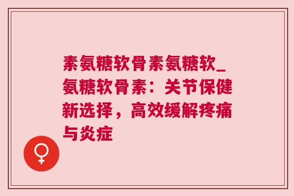素氨糖软骨素氨糖软_氨糖软骨素：关节保健新选择，高效缓解疼痛与炎症