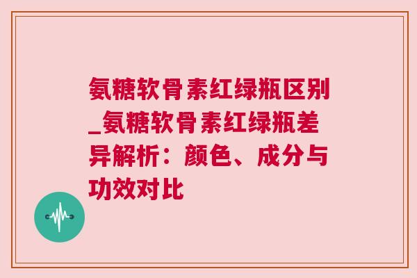 氨糖软骨素红绿瓶区别_氨糖软骨素红绿瓶差异解析：颜色、成分与功效对比