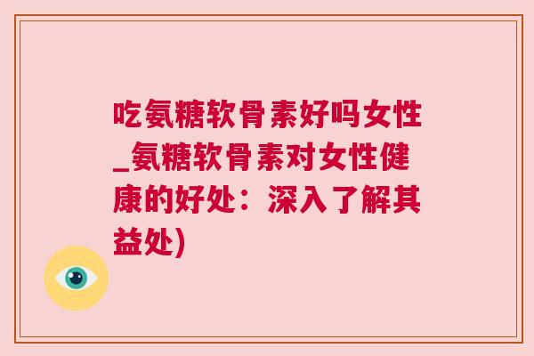 吃氨糖软骨素好吗女性_氨糖软骨素对女性健康的好处：深入了解其益处)