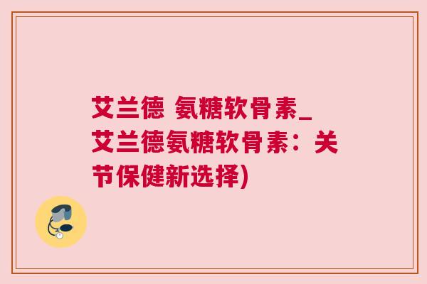 艾兰德 氨糖软骨素_艾兰德氨糖软骨素:关节保健新选择)