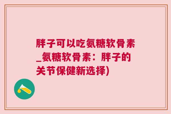 胖子可以吃氨糖软骨素_氨糖软骨素：胖子的关节保健新选择)