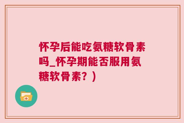 怀孕后能吃氨糖软骨素吗_怀孕期能否服用氨糖软骨素？)