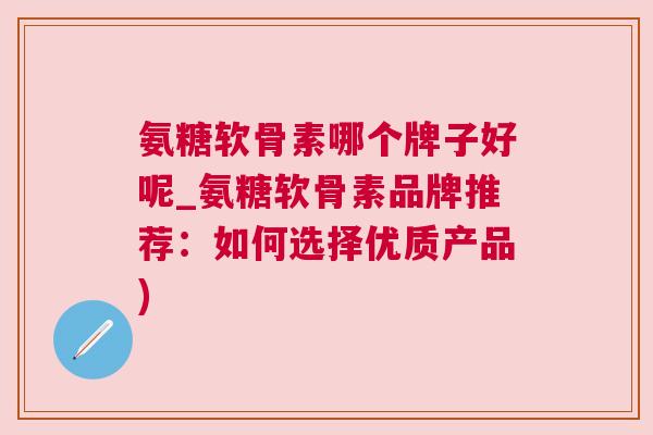 氨糖软骨素哪个牌子好呢_氨糖软骨素品牌推荐:如何选择优质产品)