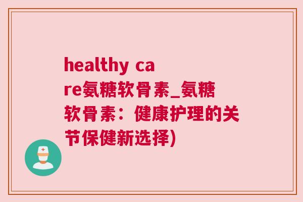 healthy care氨糖软骨素_氨糖软骨素：健康护理的关节保健新选择)