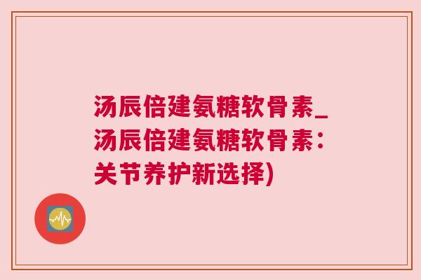 汤辰倍建氨糖软骨素_汤辰倍建氨糖软骨素:关节养护新选择) 汤辰倍建氨糖软骨素_汤辰倍建氨糖软骨素:关节养护新选择)