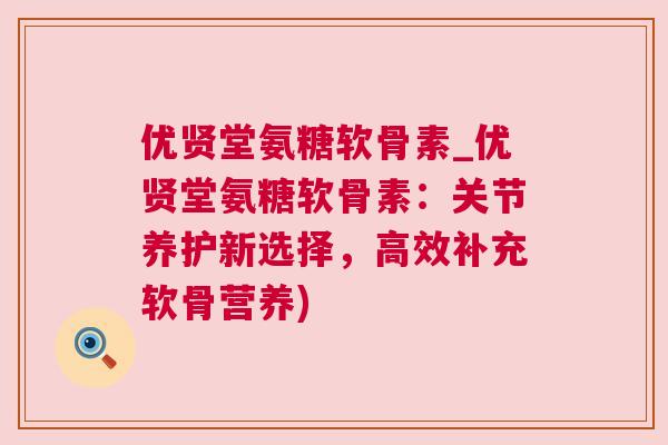 优贤堂氨糖软骨素_优贤堂氨糖软骨素：关节养护新选择，高效补充软骨营养)