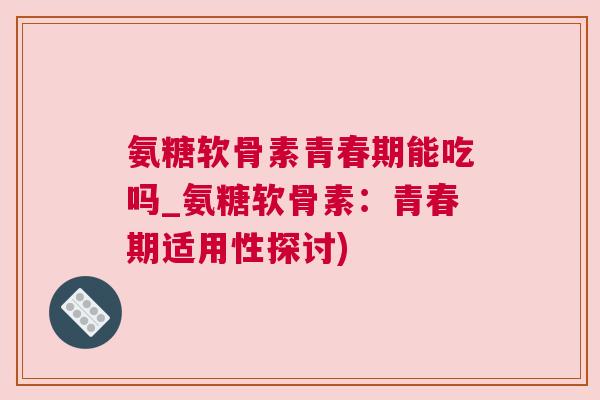 氨糖软骨素青春期能吃吗_氨糖软骨素：青春期适用性探讨)