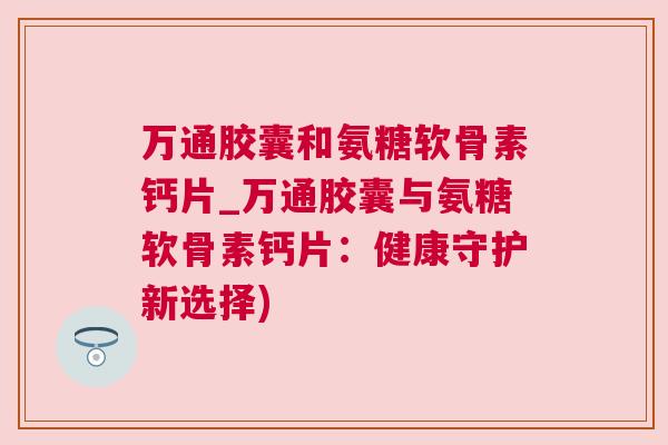 万通胶囊和氨糖软骨素钙片_万通胶囊与氨糖软骨素钙片：健康守护新选择)