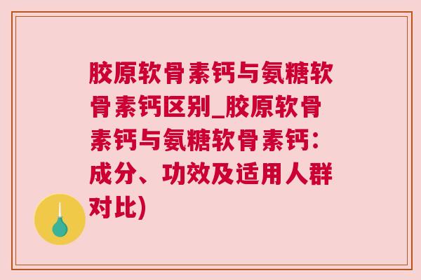胶原软骨素钙与氨糖软骨素钙区别_胶原软骨素钙与氨糖软骨素钙：成分、功效及适用人群对比)