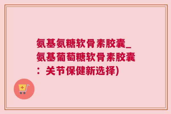 氨基氨糖软骨素胶囊_氨基葡萄糖软骨素胶囊：关节保健新选择)