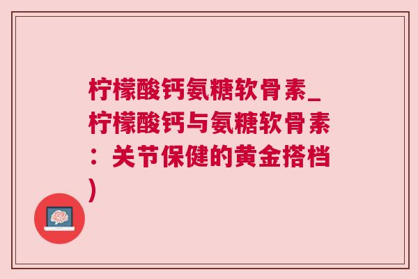 柠檬酸钙氨糖软骨素_柠檬酸钙与氨糖软骨素：关节保健的黄金搭档)